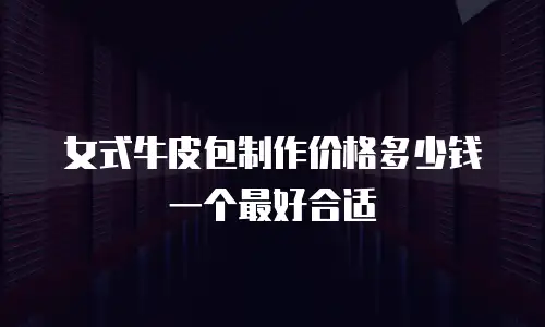女式牛皮包制作价格多少钱一个最好合适