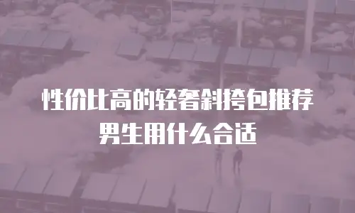 性价比高的轻奢斜挎包推荐男生用什么合适