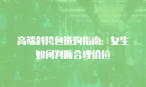 高端斜挎包选购指南：女生如何判断合理价位
