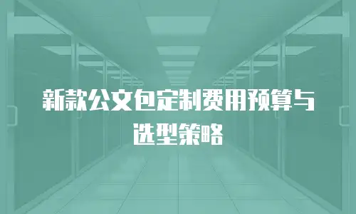 新款公文包定制费用预算与选型策略