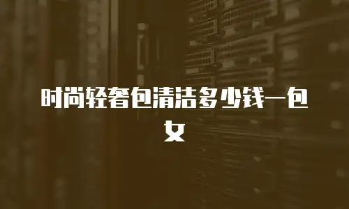 时尚轻奢包清洁多少钱一包女