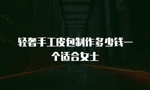 轻奢手工皮包制作多少钱一个适合女士