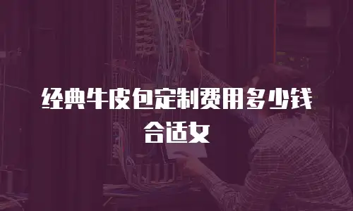 经典牛皮包定制费用多少钱合适女