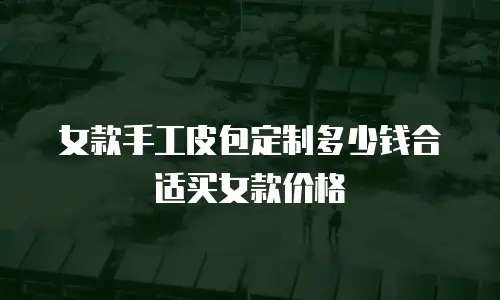 女款手工皮包定制多少钱合适买女款价格