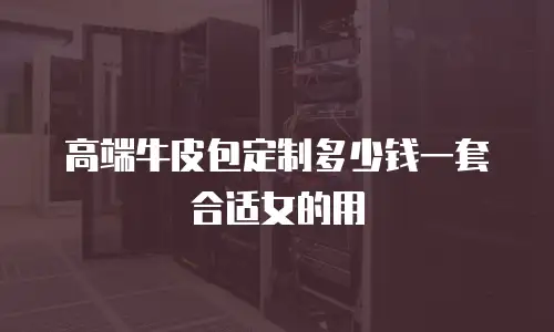 高端牛皮包定制多少钱一套合适女的用