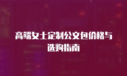 高端女士定制公文包价格与选购指南