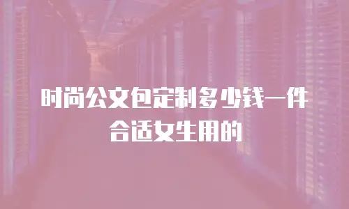 时尚公文包定制多少钱一件合适女生用的