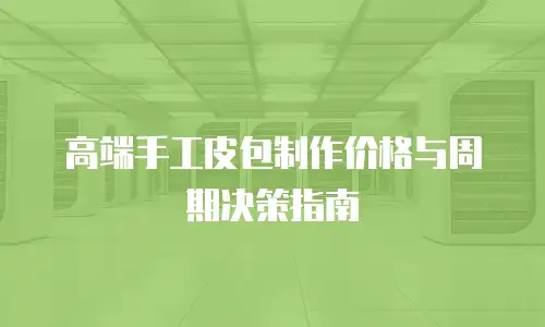 高端手工皮包制作价格与周期决策指南