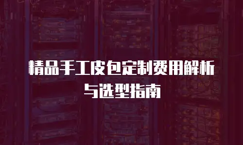 精品手工皮包定制费用解析与选型指南