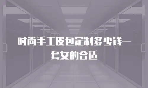 时尚手工皮包定制多少钱一套女的合适
