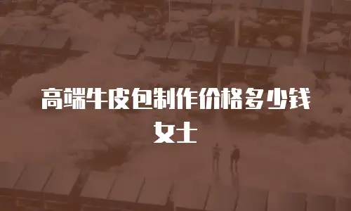 高端牛皮包制作价格多少钱女士