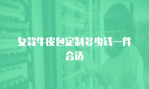 女款牛皮包定制多少钱一件合适