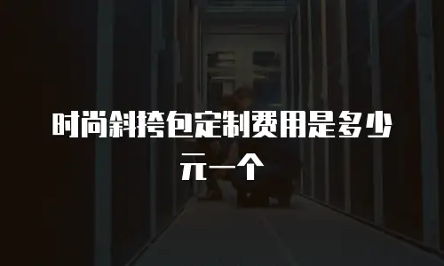 时尚斜挎包定制费用是多少元一个