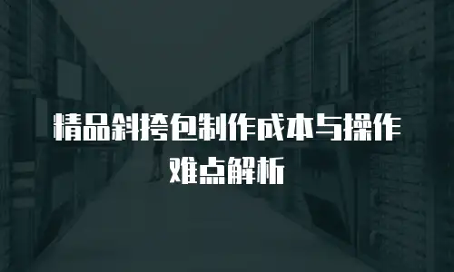 精品斜挎包制作成本与操作难点解析