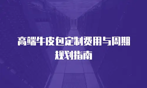 高端牛皮包定制费用与周期规划指南