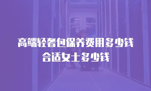 高端轻奢包保养费用多少钱合适女士多少钱