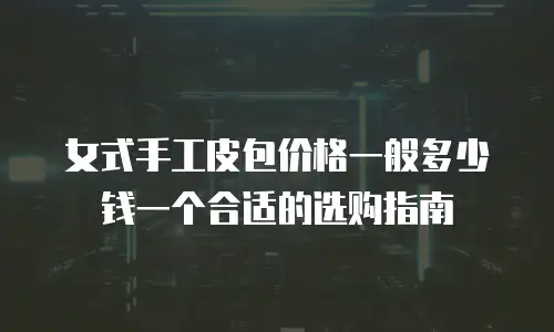 女式手工皮包价格一般多少钱一个合适的选购指南