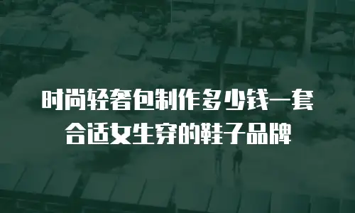时尚轻奢包制作多少钱一套合适女生穿的鞋子品牌