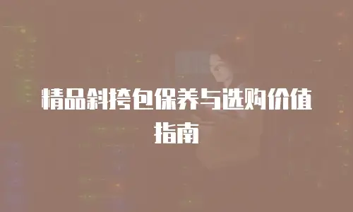 精品斜挎包保养与选购价值指南