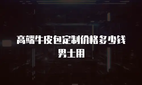 高端牛皮包定制价格多少钱男士用