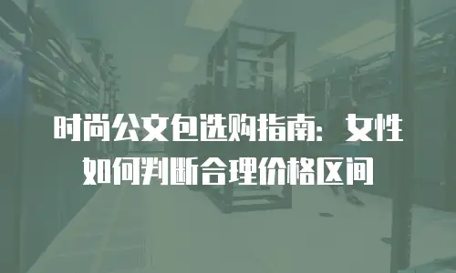 时尚公文包选购指南：女性如何判断合理价格区间