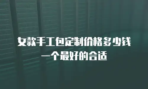 女款手工包定制价格多少钱一个最好的合适