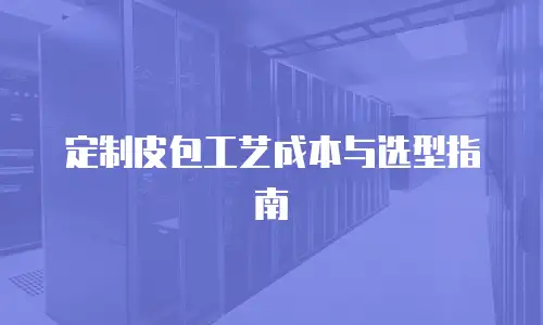 定制皮包工艺成本与选型指南