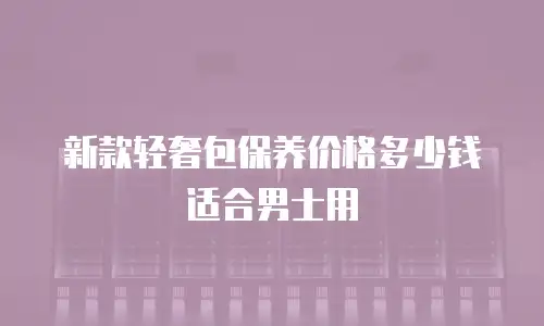 新款轻奢包保养价格多少钱适合男士用