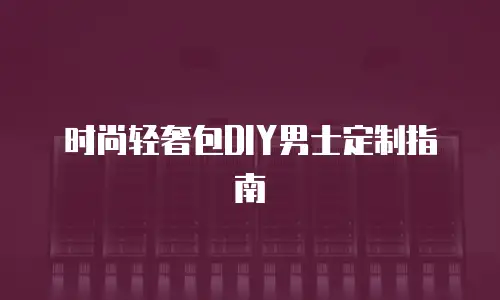 时尚轻奢包DIY男士定制指南