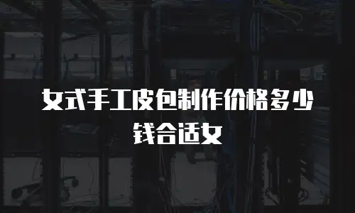 女式手工皮包制作价格多少钱合适女