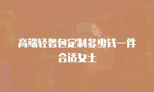 高端轻奢包定制多少钱一件合适女士