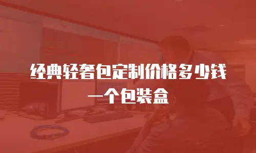经典轻奢包定制价格多少钱一个包装盒