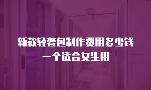 新款轻奢包制作费用多少钱一个适合女生用