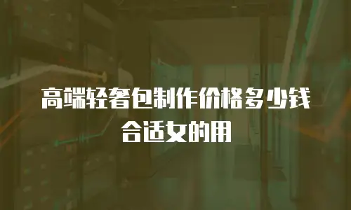 高端轻奢包制作价格多少钱合适女的用