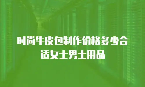 时尚牛皮包制作价格多少合适女士男士用品