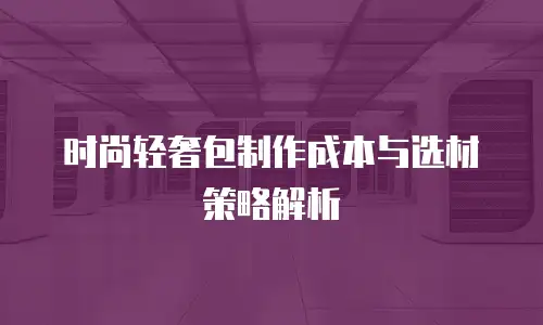 时尚轻奢包制作成本与选材策略解析