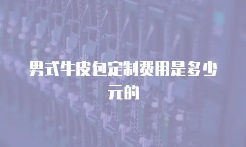 男式牛皮包定制费用是多少元的