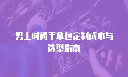 男士时尚手拿包定制成本与选型指南