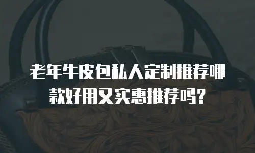 老年牛皮包私人定制推荐哪款好用又实惠推荐吗？