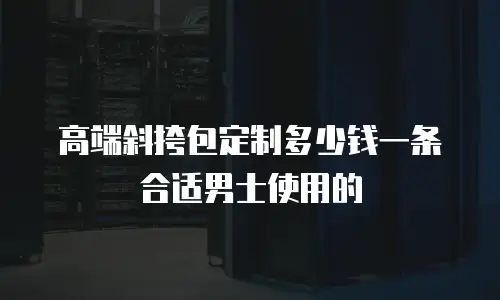 高端斜挎包定制多少钱一条合适男士使用的