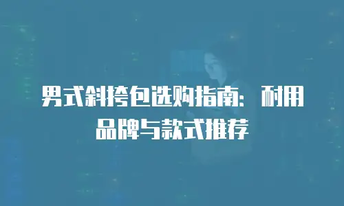男式斜挎包选购指南：耐用品牌与款式推荐