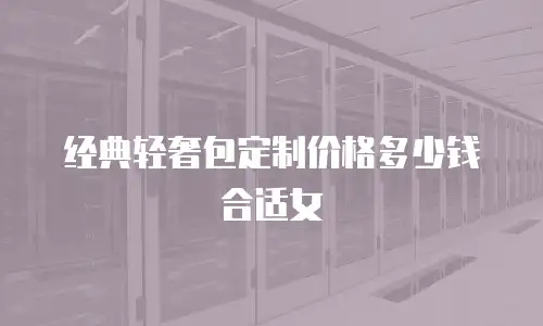 经典轻奢包定制价格多少钱合适女