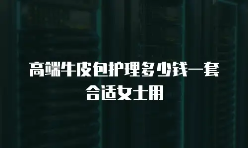 高端牛皮包护理多少钱一套合适女士用