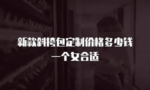 新款斜挎包定制价格多少钱一个女合适