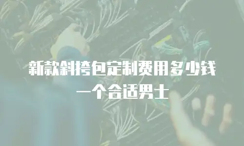 新款斜挎包定制费用多少钱一个合适男士