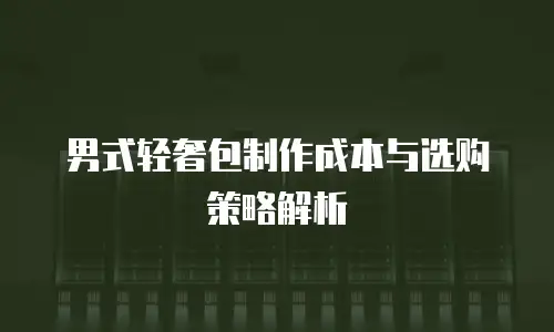 男式轻奢包制作成本与选购策略解析