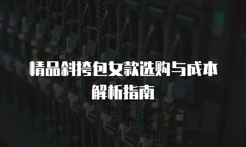 精品斜挎包女款选购与成本解析指南