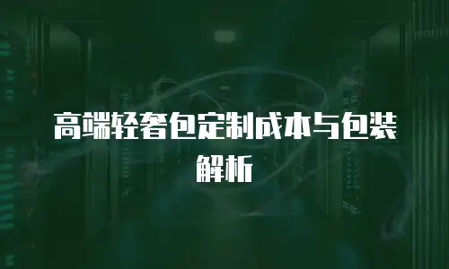 高端轻奢包定制成本与包装解析