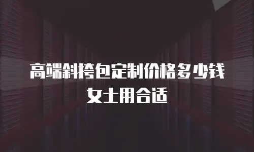 高端斜挎包定制价格多少钱女士用合适