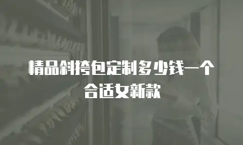 精品斜挎包定制多少钱一个合适女新款